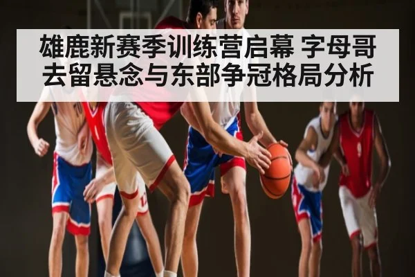 雄鹿新赛季训练营启幕 字母哥去留悬念与东部争冠格局分析 - c7c7.app